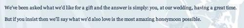 “We've been asked for a gift and the answer is simply: you, at our wedding, having a great time. But if you insist then we'll say what we'd also love is the most amazing honeymoon possible.”